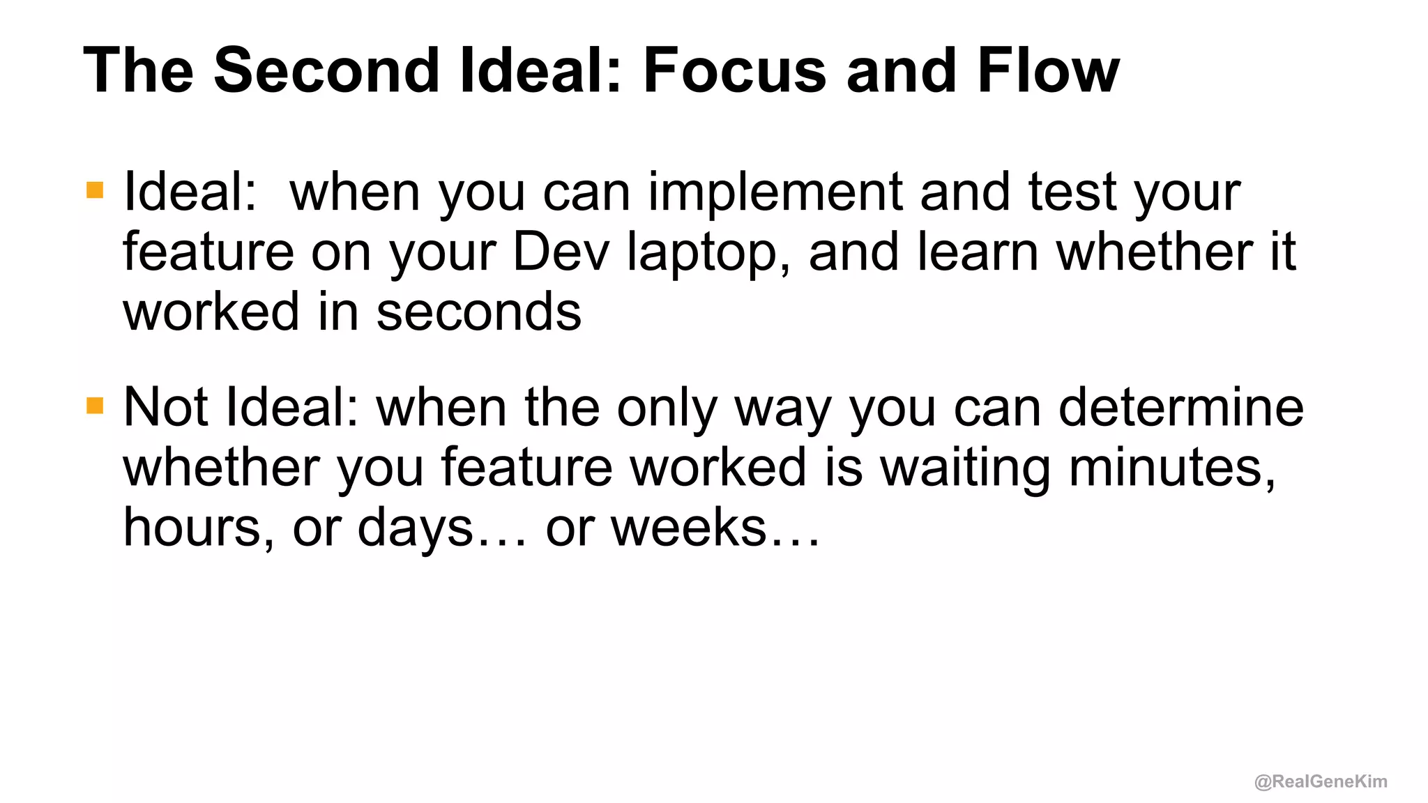 @RealGeneKim
The Second Ideal: Focus and Flow
 Ideal: when you can implement and test your
feature on your Dev laptop, and learn whether it
worked in seconds
 Not Ideal: when the only way you can determine
whether you feature worked is waiting minutes,
hours, or days… or weeks…
 