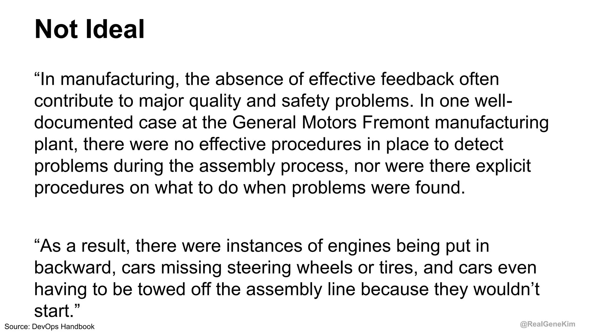 @RealGeneKim
Not Ideal
“In manufacturing, the absence of effective feedback often
contribute to major quality and safety problems. In one well-
documented case at the General Motors Fremont manufacturing
plant, there were no effective procedures in place to detect
problems during the assembly process, nor were there explicit
procedures on what to do when problems were found.
“As a result, there were instances of engines being put in
backward, cars missing steering wheels or tires, and cars even
having to be towed off the assembly line because they wouldn’t
start.”
Source: DevOps Handbook
 
