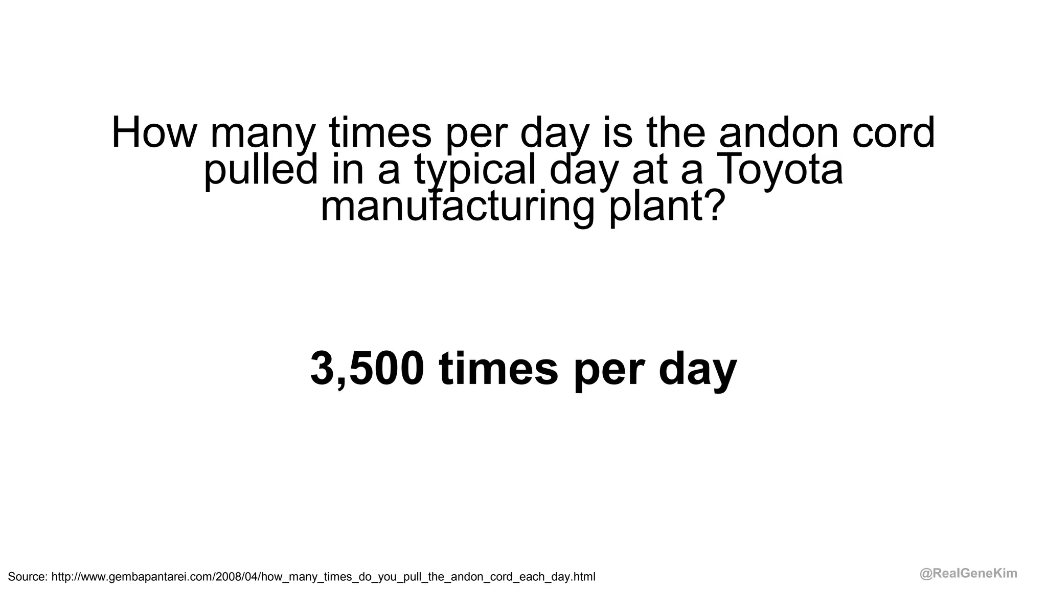 @RealGeneKim
How many times per day is the andon cord
pulled in a typical day at a Toyota
manufacturing plant?
3,500 times per day
Source: http://www.gembapantarei.com/2008/04/how_many_times_do_you_pull_the_andon_cord_each_day.html
 