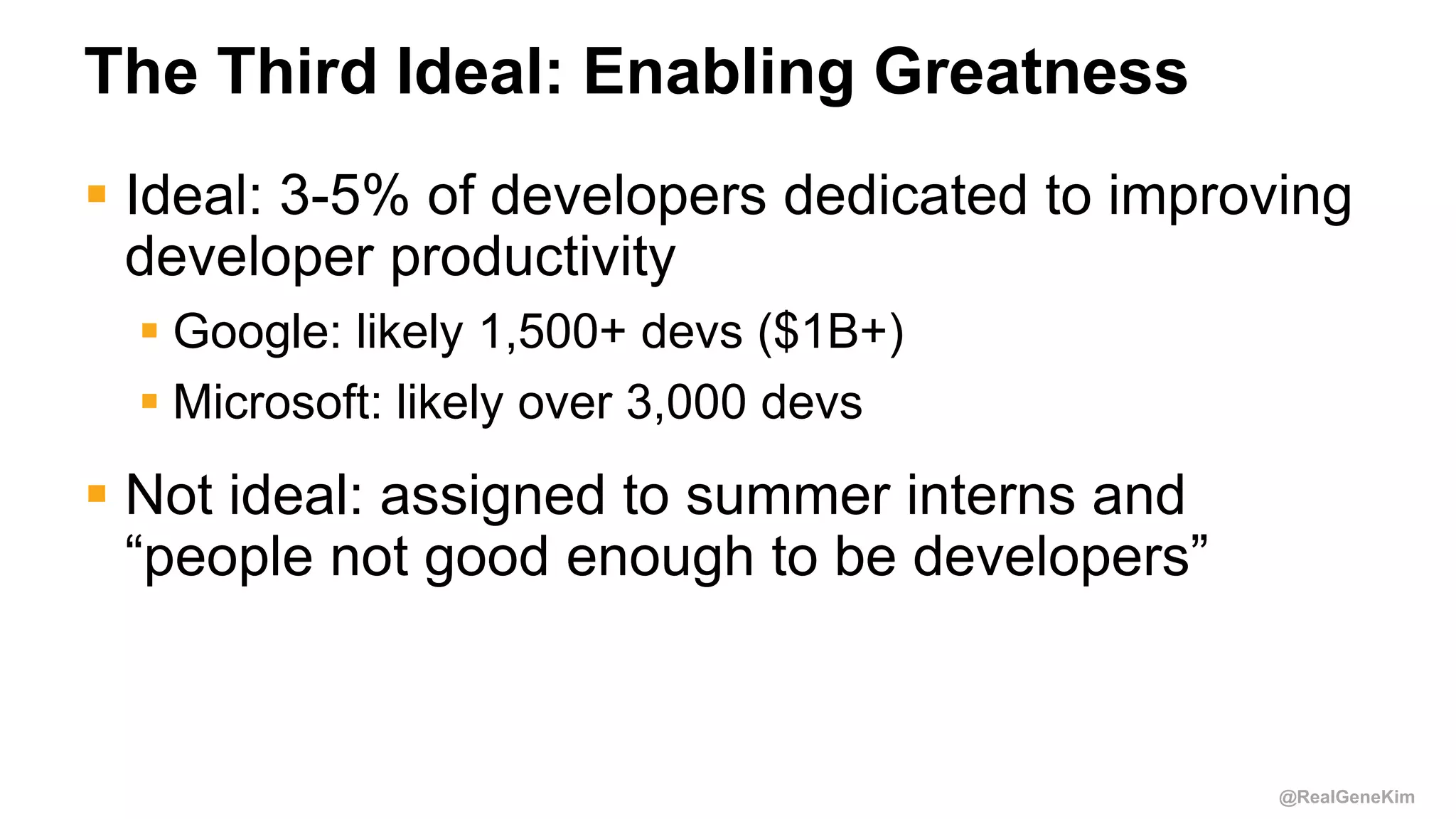 @RealGeneKim
The Third Ideal: Enabling Greatness
 Ideal: 3-5% of developers dedicated to improving
developer productivity
 Google: likely 1,500+ devs ($1B+)
 Microsoft: likely over 3,000 devs
 Not ideal: assigned to summer interns and
“people not good enough to be developers”
 