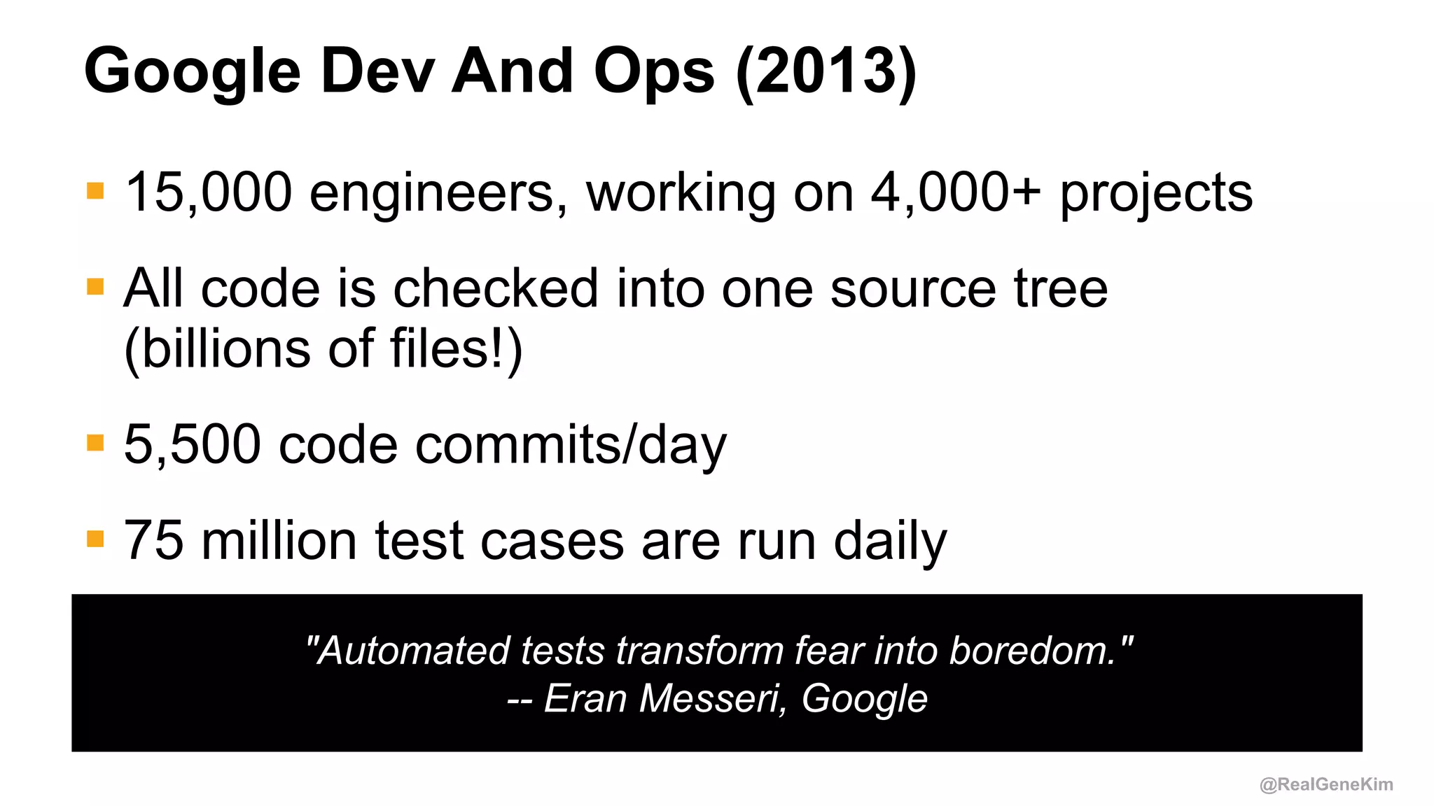 @RealGeneKim
"Automated tests transform fear into boredom."
-- Eran Messeri, Google
Google Dev And Ops (2013)
 15,000 engineers, working on 4,000+ projects
 All code is checked into one source tree
(billions of files!)
 5,500 code commits/day
 75 million test cases are run daily
 