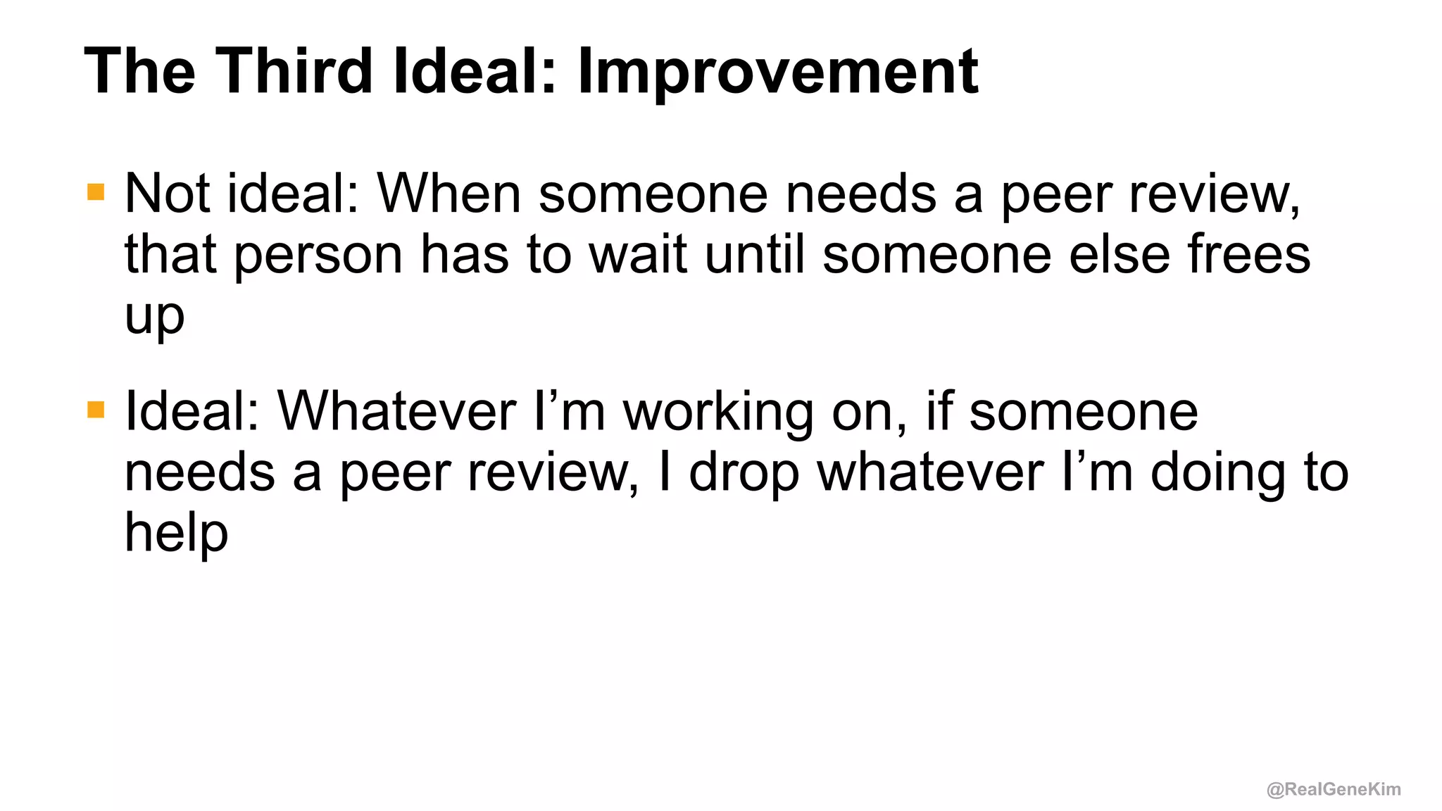 @RealGeneKim
The Third Ideal: Improvement
 Not ideal: When someone needs a peer review,
that person has to wait until someone else frees
up
 Ideal: Whatever I’m working on, if someone
needs a peer review, I drop whatever I’m doing to
help
 