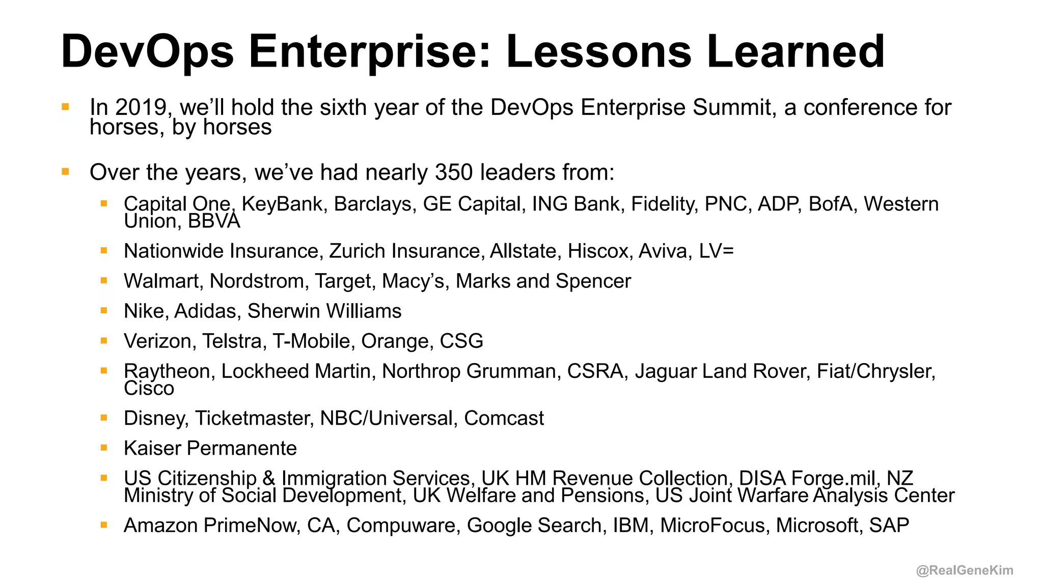 @RealGeneKim
DevOps Enterprise: Lessons Learned
 In 2019, we’ll hold the sixth year of the DevOps Enterprise Summit, a conference for
horses, by horses
 Over the years, we’ve had nearly 350 leaders from:
 Capital One, KeyBank, Barclays, GE Capital, ING Bank, Fidelity, PNC, ADP, BofA, Western
Union, BBVA
 Nationwide Insurance, Zurich Insurance, Allstate, Hiscox, Aviva, LV=
 Walmart, Nordstrom, Target, Macy’s, Marks and Spencer
 Nike, Adidas, Sherwin Williams
 Verizon, Telstra, T-Mobile, Orange, CSG
 Raytheon, Lockheed Martin, Northrop Grumman, CSRA, Jaguar Land Rover, Fiat/Chrysler,
Cisco
 Disney, Ticketmaster, NBC/Universal, Comcast
 Kaiser Permanente
 US Citizenship & Immigration Services, UK HM Revenue Collection, DISA Forge.mil, NZ
Ministry of Social Development, UK Welfare and Pensions, US Joint Warfare Analysis Center
 Amazon PrimeNow, CA, Compuware, Google Search, IBM, MicroFocus, Microsoft, SAP
 