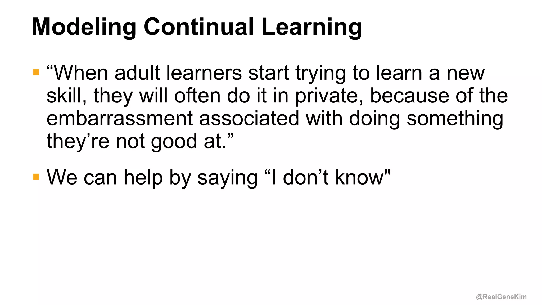 @RealGeneKim
Modeling Continual Learning
 “When adult learners start trying to learn a new
skill, they will often do it in private, because of the
embarrassment associated with doing something
they’re not good at.”
 We can help by saying “I don’t know"
 