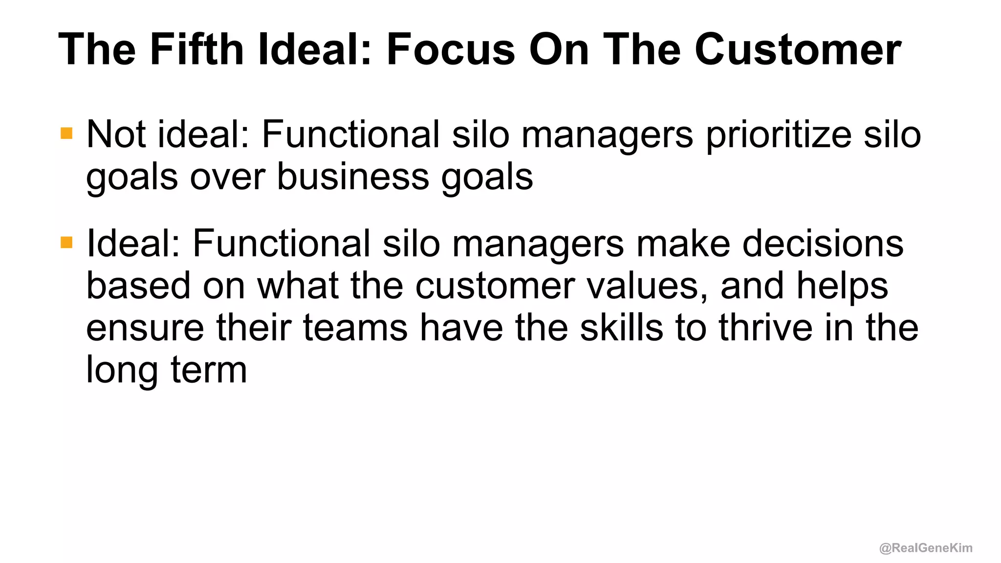 @RealGeneKim
The Fifth Ideal: Focus On The Customer
 Not ideal: Functional silo managers prioritize silo
goals over business goals
 Ideal: Functional silo managers make decisions
based on what the customer values, and helps
ensure their teams have the skills to thrive in the
long term
 