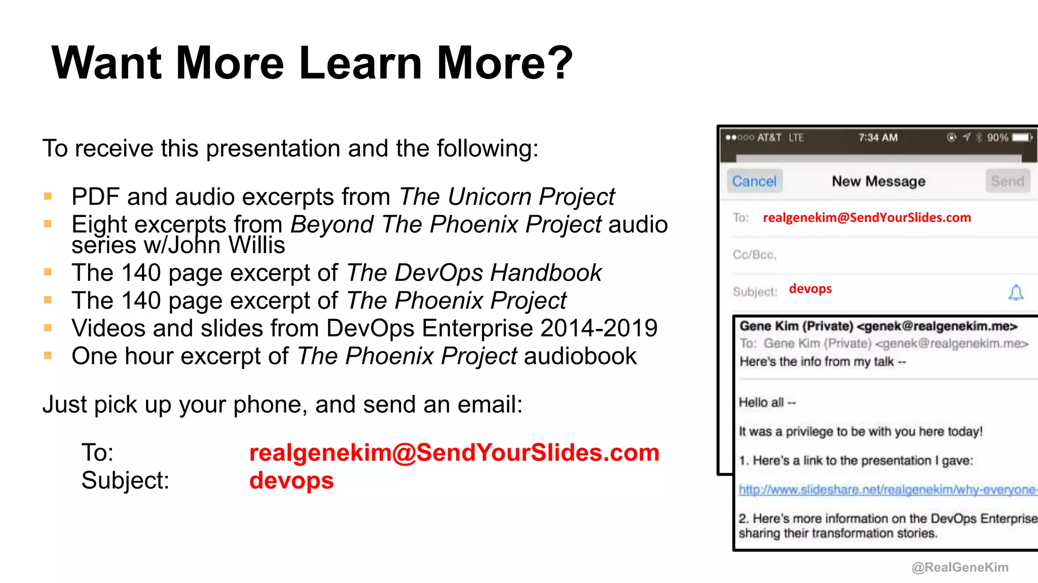 @RealGeneKim
Want More Learn More?
To receive this presentation and the following:
 PDF and audio excerpts from The Unicorn Project
 Eight excerpts from Beyond The Phoenix Project audio
series w/John Willis
 The 140 page excerpt of The DevOps Handbook
 The 140 page excerpt of The Phoenix Project
 Videos and slides from DevOps Enterprise 2014-2019
 One hour excerpt of The Phoenix Project audiobook
Just pick up your phone, and send an email:
To: realgenekim@SendYourSlides.com
Subject: devops
realgenekim@SendYourSlides.com
devops
 