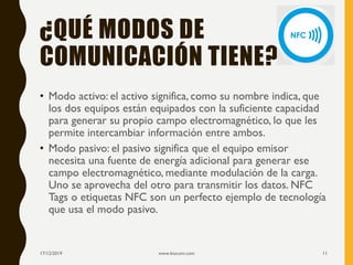 ¿QUÉ MODOS DE
COMUNICACIÓN TIENE?
• Modo activo: el activo significa, como su nombre indica, que
los dos equipos están equipados con la suficiente capacidad
para generar su propio campo electromagnético, lo que les
permite intercambiar información entre ambos.
• Modo pasivo: el pasivo significa que el equipo emisor
necesita una fuente de energía adicional para generar ese
campo electromagnético, mediante modulación de la carga.
Uno se aprovecha del otro para transmitir los datos. NFC
Tags o etiquetas NFC son un perfecto ejemplo de tecnología
que usa el modo pasivo.
17/12/2019 www.biocom.com 11
 