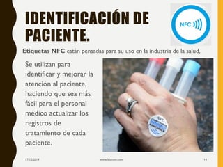 IDENTIFICACIÓN DE
PACIENTE.
Etiquetas NFC están pensadas para su uso en la industria de la salud,
17/12/2019 www.biocom.com 14
Se utilizan para
identificar y mejorar la
atención al paciente,
haciendo que sea más
fácil para el personal
médico actualizar los
registros de
tratamiento de cada
paciente.
 