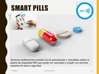 SMART PILLS
17/12/2019 www.biocom.com 16
Diversos medicamentos incluidos los de quimioterapia e inyectables, utilizan el
sistema de etiquetado NFC para poder ser rastreados y cumplir con estrictos
requisitos de salud y seguridad.
 