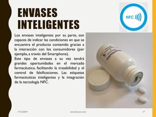 ENVASES
INTELIGENTES
17/12/2019 www.biocom.com 17
Los envases inteligentes por su parte, son
capaces de indicar las condiciones en que se
encuentra el producto contenido gracias a
la interacción con los consumidores (por
ejemplo, a través del Smartphone).
Este tipo de envases a su vez tendrá
grandes oportunidades en el mercado
farmacéutico, facilitando la trazabilidad y el
control de falsificaciones. Las etiquetas
farmacéuticas inteligentes y la integración
de la tecnología NFC.
 