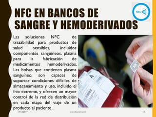 NFC EN BANCOS DE
SANGRE Y HEMODERIVADOS
17/12/2019 www.biocom.com 18
Las soluciones NFC de
trazabilidad para productos de
salud sensibles, incluidos
componentes sanguíneos, plasma
para la fabricación de
medicamentos hemoderivados.
Las bolsas que contienen plasma
sanguíneo, son capaces de
soportar condiciones difíciles de
almacenamiento y uso, incluido el
frío extremo, y ofrecen un mayor
control de la red de distribución
en cada etapa del viaje de un
producto al paciente .
 