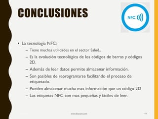 CONCLUSIONES
• La tecnología NFC:
– Tiene muchas utilidades en el sector Salud..
– Es la evolución tecnológica de los códigos de barras y códigos
2D.
– Además de leer datos permite almacenar información.
– Son pasibles de reprogramarse facilitando el proceso de
etiquetado.
– Pueden almacenar mucha mas información que un código 2D
– Las etiquetas NFC son mas pequeñas y fáciles de leer.
17/12/2019 www.biocom.com 19
 