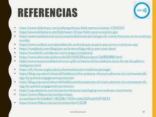 REFERENCIAS
17/12/2019 www.biocom.com 20
• https://www.slideshare.net/soullessgod/near-field-communication-12043267
• https://www.slideshare.net/Shekhawat13/near-field-communication-ppt
• https://www.xatakamovil.com/conectividad/todo-tecnologia-nfc-como-funciona-sirve-nuestros-
moviles
• https://www.nobbot.com/pantallas/nfc-android-que-es-para-que-sirve-y-como-se-usa/
• https://nuoplanet.com/blog/que-es-la-tecnologia-nfc-y-que-usos-tiene/
• https://mundonfc.wordpress.com/category/medicina/
• https://www.elmundo.es/elmundo/2010/03/29/paisvasco/1269850885.html
• https://www.zonamovilidad.es/smart-pills-el-futuro-de-la-medicina-tiene-forma-de-pildora-
inteligente.html
• https://nfc-forum.org/product-showcase/smart-medicine-package/
• https://blog.nxp.com/industrial/healthcare/the-anatomy-of-smart-pharma-iot-connected-nfc-
tags-for-patient-engagement-protection
• https://blog.nxp.com/industrial/healthcare/the-anatomy-of-smart-pharma-iot-connected-nfc-
tags-for-patient-engagement-protection
• https://cep-plasticos.com/es/contenido/smart-packaging-mercado-en-crecimiento
• https://www.rfidjournal.com/purchase-
access?type=Article&id=18233&r=%2Farticles%2Fview%3F18233
• https://www.rfidjournal.com/articles/view?15238
 