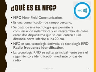 ¿QUÉ ES EL NFC?
• NFC Near Field Communication.
• Es una comunicación de campo cercano.
• Se trata de una tecnología que permite la
comunicación inalámbrica y el intercambio de datos
entre dos dispositivos que se encuentren a una
distancia corta inferior a los 20 cm.
• NFC es una tecnología derivada de tecnología RFID
Radio frequency identification.
• La tecnología RFID se utiliza principalmente para el
seguimiento y identificación mediante ondas de
radio.
17/12/2019 www.biocom.com 4
 