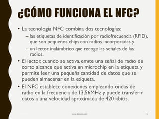 ¿CÓMO FUNCIONA EL NFC?
• La tecnología NFC combina dos tecnologías:
– las etiquetas de identificación por radiofrecuencia (RFID),
que son pequeños chips con radios incorporadas y
– un lector inalámbrico que recoge las señales de las
radios.
• El lector, cuando se activa, emite una señal de radio de
corto alcance que activa un microchip en la etiqueta y
permite leer una pequeña cantidad de datos que se
pueden almacenar en la etiqueta.
• El NFC establece conexiones empleando ondas de
radio en la frecuencia de 13,56MHz y puede transferir
datos a una velocidad aproximada de 420 kbit/s.
17/12/2019 www.biocom.com 5
 