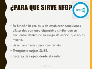 ¿PARA QUE SIRVE NFG?
• Su función básica es la de establecer conexiones
bilaterales con otro dispositivo similar que se
encuentre dentro de su rango de acción, que no es
mucho.
• Sirve para hacer pagos con tarjeta.
• Transporte tarjeta SUBE.
• Recarga de tarjeta desde el ceular
17/12/2019 www.biocom.com 6
 