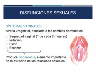 DISFUNCIONES SEXUALES
o Sequedad vaginal (1 de cada 2 mujeres)
o Irritación
o Picor
o Escozor
Produce dispareunia, elemento importante
de la evitación de las relaciones sexuales.
SÍNTOMAS VAGINALES
Atrofia urogenital, asociada a los cambios hormonales.
 