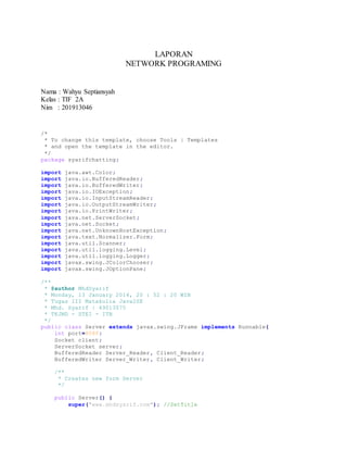 LAPORAN
NETWORK PROGRAMING
Nama : Wahyu Septiansyah
Kelas : TIF 2A
Nim : 201913046
/*
* To change this template, choose Tools | Templates
* and open the template in the editor.
*/
package syarifchatting;
import java.awt.Color;
import java.io.BufferedReader;
import java.io.BufferedWriter;
import java.io.IOException;
import java.io.InputStreamReader;
import java.io.OutputStreamWriter;
import java.io.PrintWriter;
import java.net.ServerSocket;
import java.net.Socket;
import java.net.UnknownHostException;
import java.text.Normalizer.Form;
import java.util.Scanner;
import java.util.logging.Level;
import java.util.logging.Logger;
import javax.swing.JColorChooser;
import javax.swing.JOptionPane;
/**
* @author MhdSyarif
* Monday, 13 January 2014, 20 : 52 : 20 WIB
* Tugas III Matakulia Java2SE
* Mhd. Syarif | 49013075
* TKJMD - STEI - ITB
*/
public class Server extends javax.swing.JFrame implements Runnable{
int port=8080;
Socket client;
ServerSocket server;
BufferedReader Server_Reader, Client_Reader;
BufferedWriter Server_Writer, Client_Writer;
/**
* Creates new form Server
*/
public Server() {
super("www.mhdsyarif.com"); //SetTitle
 