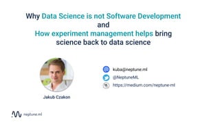Why Data Science is not Software Development
and
How experiment management helps bring
science back to data science
kuba@neptune.ml
@NeptuneML
https://medium.com/neptune-ml
Jakub Czakon
 