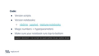 Code:
● Version scripts
● Version notebooks:
○ nbdime, jupytext, neptune-notebooks
● Magic numbers -> hyperparameters
● Make sure your notebook runs top-to-bottom
jupyter nbconvert --to script nb.ipynb python nb.py; python nb.py
 