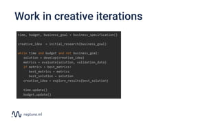 Work in creative iterations
time, budget, business_goal = business_specification()
creative_idea = initial_research(business_goal)
while time and budget and not business_goal:
solution = develop(creative_idea)
metrics = evaluate(solution, validation_data)
if metrics > best_metrics:
best_metrics = metrics
best_solution = solution
creative_idea = explore_results(best_solution)
time.update()
budget.update()
 