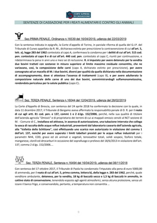 9
SENTENZE DI CASSAZIONE PER I REATI ALIMENTARI E CONTRO GLI ANIMALI
Sez.PRIMA PENALE, Ordinanza n.16539 del 16/04/2019, udienza del 22/03/2019
Con la sentenza indicata in epigrafe, la Corte d'appello di Torino, in parziale riforma di quella del G.I.P. del
Tribunale di Cuneo appellata da R. M., dichiarava estinta per prescrizione la contravvenzione di cui all'art. 5,
lett. a), legge 283 del 1962 contestata al capo A, confermava la condanna per i delitti di cui all'art. 515 cod.
pen. contestato al capo B e di cui all'art. 440 cod. pen. contestato al capo C, riuniti per continuazione, e
rideterminava la pena in anni uno e mesi sei di reclusione. R. è imputato per avere detenuto per la vendita
due bovini trattati con sostanze in misura superiore al limite massimo residuale consentito, che ne
variavano, così, la composizione delle carni (capo A, dichiarato estinto per prescrizione), per avere
consegnato ad un macello di M. i due bovini, diversi per qualità da quella dichiarata nella documentazione
di accompagnamento, dove si attestava l'assenza di trattamenti (capo B), e per avere adulterato la
composizione naturale delle carne di uno dei due bovini, somministrandogli sulfamonometossina,
rendendola pericolosa per la salute pubblica (capo C)..
Sez. TERZA PENALE, Sentenza n.16044 del 12/04/2019, udienza del 28/02/2019
La Corte d'Appello di Brescia, con sentenza del 24 aprile 2018 ha confermato la decisione con la quale, in
data 11 dicembre 2017, il Tribunale di Bergamo aveva affermato la responsabilità penale di D. R. per il reato
di cui agli artt. 81 cod. pen. e 137, commi 1 e 2 d.lgs. 152/2006, perché, nella sua qualità di titolare
dell'azienda agricola "Omissis" e di proprietario dei terreni di cui ai mappali omissis censiti al NCT sezione di
M. - Comune di C., installava ed attivava, in assenza di autorizzazione, una tubazione interrata che collega
la vasca di raccolta delle acque reflue industriali, provenienti dal laboratorio caseario dell'azienda agricola,
alla "Valletta dello Schittone", così effettuando uno scarico non autorizzato in violazione del comma 1
dell'art. 137, nonché per avere superato i limiti tabellari previsti per le acque reflue industriali per i
parametri NH4, COD, grassi ed oli animali e vegetali, tensioattivi totali, solidi sospesi, fosforo totale,
manganese, clonili ed idrocarburi in occasione del sopralluogo e prelievo del 18/6/2013 in violazione dell'art.
137, comma 2 d.lgs. 152/2006.…
Sez. TERZA PENALE, Sentenza n.16494 del 16/04/2019, udienza del 08/11/2018
Con sentenza del 17 ottobre 2017, il Tribunale di Paola ha condannato l'imputato alla pena di euro 5000,00
di ammenda, per il reato di cui all'art. 5, primo comma, lettera b), della legge n. 283 del 1962, perché, quale
venditore ambulante, deteneva, per la vendita, 18 kg di baccalà secco e 1,5 kg di baccalà in ammollo, in
cattivo stato di conservazione, tenendolo esposto agli agenti atmosferici, senza alcuna protezione, senza uti
izzare il banco frigo, e conservandolo, pertanto, a temperatura non consentita …
 