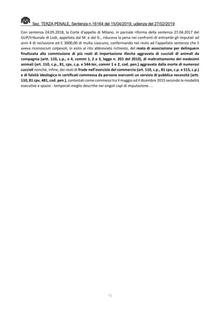 10
Sez. TERZA PENALE, Sentenza n.16164 del 15/04/2019, udienza del 27/02/2019
Con sentenza 24.05.2018, la Corte d'appello di Milano, in parziale riforma della sentenza 27.04.2017 del
GUP/tribunale di Lodi, appellata dal M. e dal G., riduceva la pena nei confronti di entrambi gli imputati ad
anni 4 di reclusione ed C 3000,00 di multa ciascuno, confermando nel resto ad l'appellata sentenza che li
aveva riconosciuti colpevoli, in esito al rito abbreviato richiesto, del reato di associazione per delinquere
finalizzata alla commissione di più reati di importazione illecita aggravata di cuccioli di animali da
compagnia (artt. 110, c.p., e 4, commi 1, 2 e 3, legge n. 201 del 2010), di maltrattamento dei medesimi
animali (art. 110, c.p., 81, cpv, c.p. e 544-ter, commi 1 e 2, cod. pen.) aggravato dalla morte di numerosi
cuccioli nonché, infine, dei reati di frode nell'esercizio del commercio (art. 110, c.p., 81 cpv, c.p. e 515, c.p.)
e di falsità ideologica in certificati commessa da persone esercenti un servizio di pubblica necessità (artt.
110, 81 cpv, 481, cod. pen.), contestati come commessi tra il maggio ed il dicembre 2015 secondo le modalità
esecutive e spazio - temporali meglio descritte nei singoli capi di imputazione. …
 