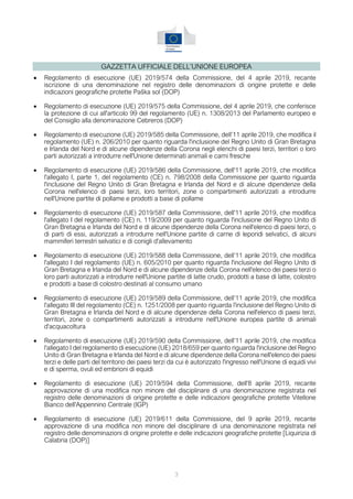 3
GAZZETTA UFFICIALE DELL’UNIONE EUROPEA
• Regolamento di esecuzione (UE) 2019/574 della Commissione, del 4 aprile 2019, recante
iscrizione di una denominazione nel registro delle denominazioni di origine protette e delle
indicazioni geografiche protette Paška sol (DOP)
• Regolamento di esecuzione (UE) 2019/575 della Commissione, del 4 aprile 2019, che conferisce
la protezione di cui all'articolo 99 del regolamento (UE) n. 1308/2013 del Parlamento europeo e
del Consiglio alla denominazione Cebreros (DOP)
• Regolamento di esecuzione (UE) 2019/585 della Commissione, dell’11 aprile 2019, che modifica il
regolamento (UE) n. 206/2010 per quanto riguarda l'inclusione del Regno Unito di Gran Bretagna
e Irlanda del Nord e di alcune dipendenze della Corona negli elenchi di paesi terzi, territori o loro
parti autorizzati a introdurre nell'Unione determinati animali e carni fresche
• Regolamento di esecuzione (UE) 2019/586 della Commissione, dell'11 aprile 2019, che modifica
l'allegato I, parte 1, del regolamento (CE) n. 798/2008 della Commissione per quanto riguarda
l'inclusione del Regno Unito di Gran Bretagna e Irlanda del Nord e di alcune dipendenze della
Corona nell'elenco di paesi terzi, loro territori, zone o compartimenti autorizzati a introdurre
nell'Unione partite di pollame e prodotti a base di pollame
• Regolamento di esecuzione (UE) 2019/587 della Commissione, dell'11 aprile 2019, che modifica
l'allegato I del regolamento (CE) n. 119/2009 per quanto riguarda l'inclusione del Regno Unito di
Gran Bretagna e Irlanda del Nord e di alcune dipendenze della Corona nell'elenco di paesi terzi, o
di parti di essi, autorizzati a introdurre nell'Unione partite di carne di leporidi selvatici, di alcuni
mammiferi terrestri selvatici e di conigli d'allevamento
• Regolamento di esecuzione (UE) 2019/588 della Commissione, dell’11 aprile 2019, che modifica
l'allegato I del regolamento (UE) n. 605/2010 per quanto riguarda l'inclusione del Regno Unito di
Gran Bretagna e Irlanda del Nord e di alcune dipendenze della Corona nell'elenco dei paesi terzi o
loro parti autorizzati a introdurre nell'Unione partite di latte crudo, prodotti a base di latte, colostro
e prodotti a base di colostro destinati al consumo umano
• Regolamento di esecuzione (UE) 2019/589 della Commissione, dell’11 aprile 2019, che modifica
l'allegato III del regolamento (CE) n. 1251/2008 per quanto riguarda l'inclusione del Regno Unito di
Gran Bretagna e Irlanda del Nord e di alcune dipendenze della Corona nell'elenco di paesi terzi,
territori, zone o compartimenti autorizzati a introdurre nell'Unione europea partite di animali
d'acquacoltura
• Regolamento di esecuzione (UE) 2019/590 della Commissione, dell’11 aprile 2019, che modifica
l'allegato I del regolamento di esecuzione (UE) 2018/659 per quanto riguarda l'inclusione del Regno
Unito di Gran Bretagna e Irlanda del Nord e di alcune dipendenze della Corona nell'elenco dei paesi
terzi e delle parti del territorio dei paesi terzi da cui è autorizzato l'ingresso nell'Unione di equidi vivi
e di sperma, ovuli ed embrioni di equidi
• Regolamento di esecuzione (UE) 2019/594 della Commissione, dell'8 aprile 2019, recante
approvazione di una modifica non minore del disciplinare di una denominazione registrata nel
registro delle denominazioni di origine protette e delle indicazioni geografiche protette Vitellone
Bianco dell'Appennino Centrale (IGP)
• Regolamento di esecuzione (UE) 2019/611 della Commissione, del 9 aprile 2019, recante
approvazione di una modifica non minore del disciplinare di una denominazione registrata nel
registro delle denominazioni di origine protette e delle indicazioni geografiche protette [Liquirizia di
Calabria (DOP)]
 