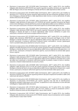 4
• Decisione di esecuzione (UE) 2019/599 della Commissione, dell’11 aprile 2019, che modifica
l'allegato della decisione 2007/453/CE per quanto riguarda la qualifica sanitaria con riguardo alla
BSE del Regno Unito di Gran Bretagna e Irlanda del Nord e delle dipendenze della Corona
• Decisione di esecuzione (UE) 2019/600 della Commissione, dell’11 aprile 2019, che modifica la
decisione 2011/163/UE per quanto riguarda l'approvazione dei piani presentati dal Regno Unito di
Gran Bretagna e Irlanda del Nord e dalle dipendenze della Corona a norma dell'articolo 29 della
direttiva 96/23/CE del Consiglio
• Decisione di esecuzione (UE) 2019/601 della Commissione, dell'11 aprile 2019, che modifica
l'allegato I della decisione di esecuzione 2011/630/UE per quanto riguarda l'inclusione del Regno
Unito di Gran Bretagna e Irlanda del Nord e di alcune dipendenze della Corona nell'elenco di paesi
terzi o loro parti autorizzati a introdurre nell'Unione sperma di animali della specie bovina
• Decisione di esecuzione (UE) 2019/602 della Commissione, dell’11 aprile 2019, che modifica
l'allegato I della decisione 2006/168/CE per quanto riguarda l'inclusione del Regno Unito di Gran
Bretagna e Irlanda del Nord e di alcune dipendenze della Corona nell'elenco di paesi terzi
autorizzati a introdurre nell'Unione europea embrioni di bovini
• Decisione di esecuzione (UE) 2019/603 della Commissione, dell’11 aprile 2019, che modifica gli
allegati della decisione 2006/766/CE per quanto riguarda l'inclusione del Regno Unito di Gran
Bretagna e Irlanda del Nord e di alcune dipendenze della Corona negli elenchi dei paesi terzi e
territori autorizzati a introdurre nell'Unione molluschi bivalvi, echinodermi, tunicati, gasteropodi
marini e prodotti della pesca destinati al consumo umano
• Decisione di esecuzione (UE) 2019/604 della Commissione, dell'11 aprile 2019, che modifica gli
allegati I e III della decisione 2010/472/UE per quanto riguarda l'inclusione del Regno Unito di Gran
Bretagna e Irlanda del Nord e di alcune dipendenze della Corona negli elenchi dei paesi terzi, o di
parti di essi, autorizzati a introdurre nell'Unione sperma, ovuli ed embrioni di animali delle specie
ovina e caprina
• Decisione di esecuzione (UE) 2019/605 della Commissione, dell’11 aprile 2019, che modifica
l'allegato II della decisione 2007/777/CE per quanto riguarda l'inclusione del Regno Unito di Gran
Bretagna e Irlanda del Nord e di alcune dipendenze della Corona nell'elenco dei paesi terzi o parti
dei paesi terzi autorizzati a introdurre nell'Unione partite di prodotti a base di carne e stomaci,
vesciche e intestini trattati destinati al consumo umano
• Decisione di esecuzione (UE) 2019/606 della Commissione, dell'11 aprile 2019, che modifica
l'allegato I della decisione 2012/137/UE per quanto riguarda l'inclusione del Regno Unito di Gran
Bretagna e Irlanda del Nord e di alcune dipendenze della Corona negli elenchi di paesi terzi, o parti
di essi, autorizzati a introdurre nell'Unione sperma di animali domestici della specie suina
• Decisione di esecuzione (UE) 2019/607 della Commissione, dell'11 aprile 2019, che modifica la
decisione 2009/821/CE per quanto riguarda gli elenchi dei posti d'ispezione frontalieri e delle unità
veterinarie del sistema TRACES
• Decisione di esecuzione (UE) 2019/609 della Commissione, dell'11 aprile 2019, che modifica la
decisione di esecuzione 2014/709/UE per quanto riguarda l'uso del test di identificazione
dell'agente patogeno della peste suina africana, la spedizione di suini attraverso le zone elencate
nell'allegato e l'applicabilità della decisione
• Decisione di esecuzione (UE) 2019/616 della Commissione, del 15 aprile 2019, che modifica
l'allegato della decisione di esecuzione (UE) 2017/247 relativa a misure di protezione contro i
focolai di influenza aviaria ad alta patogenicità in alcuni Stati membri
• Decisione di esecuzione (UE) 2019/617 della Commissione, del 15 aprile 2019, che modifica
l'allegato della decisione di esecuzione 2014/709/UE recante misure di protezione contro la peste
suina africana in taluni Stati membri
 