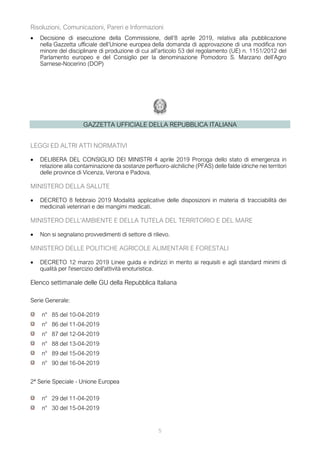5
Risoluzioni, Comunicazioni, Pareri e Informazioni
• Decisione di esecuzione della Commissione, dell’8 aprile 2019, relativa alla pubblicazione
nella Gazzetta ufficiale dell’Unione europea della domanda di approvazione di una modifica non
minore del disciplinare di produzione di cui all’articolo 53 del regolamento (UE) n. 1151/2012 del
Parlamento europeo e del Consiglio per la denominazione Pomodoro S. Marzano dell’Agro
Sarnese-Nocerino (DOP)
GAZZETTA UFFICIALE DELLA REPUBBLICA ITALIANA
LEGGI ED ALTRI ATTI NORMATIVI
• DELIBERA DEL CONSIGLIO DEI MINISTRI 4 aprile 2019 Proroga dello stato di emergenza in
relazione alla contaminazione da sostanze perfluoro-alchiliche (PFAS) delle falde idriche nei territori
delle province di Vicenza, Verona e Padova.
MINISTERO DELLA SALUTE
• DECRETO 8 febbraio 2019 Modalità applicative delle disposizioni in materia di tracciabilità dei
medicinali veterinari e dei mangimi medicati.
MINISTERO DELL'AMBIENTE E DELLA TUTELA DEL TERRITORIO E DEL MARE
• Non si segnalano provvedimenti di settore di rilievo.
MINISTERO DELLE POLITICHE AGRICOLE ALIMENTARI E FORESTALI
• DECRETO 12 marzo 2019 Linee guida e indirizzi in merito ai requisiti e agli standard minimi di
qualità per l'esercizio dell'attività enoturistica.
Elenco settimanale delle GU della Repubblica Italiana
Serie Generale:
n° 85 del 10-04-2019
n° 86 del 11-04-2019
n° 87 del 12-04-2019
n° 88 del 13-04-2019
n° 89 del 15-04-2019
n° 90 del 16-04-2019
2ª Serie Speciale - Unione Europea
n° 29 del 11-04-2019
n° 30 del 15-04-2019
 