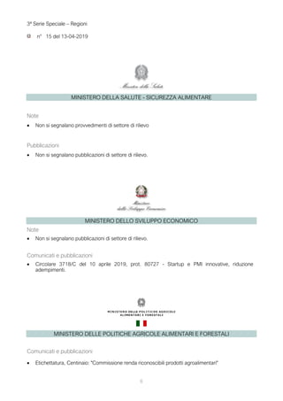 6
3ª Serie Speciale – Regioni
n° 15 del 13-04-2019
MINISTERO DELLA SALUTE - SICUREZZA ALIMENTARE
Note
• Non si segnalano provvedimenti di settore di rilievo
Pubblicazioni
• Non si segnalano pubblicazioni di settore di rilievo.
MINISTERO DELLO SVILUPPO ECONOMICO
Note
• Non si segnalano pubblicazioni di settore di rilievo.
Comunicati e pubblicazioni
• Circolare 3718/C del 10 aprile 2019, prot. 80727 - Startup e PMI innovative, riduzione
adempimenti.
MINISTERO DELLE POLITICHE AGRICOLE ALIMENTARI E FORESTALI
Comunicati e pubblicazioni
• Etichettatura, Centinaio: "Commissione renda riconoscibili prodotti agroalimentari"
 