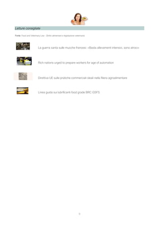 9
Letture consigliate
Fonte: Food and Veterinary Law - Diritto alimentare e legislazione veterinaria
La guerra santa sulle mucche francesi: «Basta allevamenti intensivi, sono atroci»
Rich nations urged to prepare workers for age of automation
Direttiva UE sulle pratiche commerciali sleali nella filiera agroalimentare
Linea guida sui lubrificanti food grade BRC GSFS
 