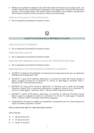 4
• Rettifica del regolamento delegato (UE) 2018/1629 della Commissione, del 25 luglio 2018, che
modifica l'elenco delle malattie figuranti all'allegato II del regolamento 2016/429 del Parlamento
europeo e del Consiglio relativo alle malattie animali trasmissibili e che modifica e abroga taluni
atti in materia di sanità animale (normativa in materia di sanità animale)
Risoluzioni, Comunicazioni, Pareri e Informazioni
• Non si segnalano provvedimenti di settore di rilievo.
GAZZETTA UFFICIALE DELLA REPUBBLICA ITALIANA
LEGGI ED ALTRI ATTI NORMATIVI
• Non si segnalano provvedimenti di settore di rilievo.
MINISTERO DELLA SALUTE
• Non si segnalano provvedimenti di settore di rilievo.
MINISTERO DELL'AMBIENTE E DELLA TUTELA DEL TERRITORIO E DEL MARE
• Non si segnalano provvedimenti di settore di rilievo.
MINISTERO DELLE POLITICHE AGRICOLE ALIMENTARI E FORESTALI
• DECRETO 15 febbraio 2019 Modalita' di presentazione ed approvazione dei piani di regolazione
dell'offerta dei formaggi DOP e IGP.
• DECRETO 4 aprile 2019 Conferma dell'incarico al Consorzio di tutela IGP Carota Novella di
Ispica a svolgere le funzioni di cui all'articolo 14, comma 15, della legge 21 dicembre 1999, n.
526 per la IGP «Carota Novella di Ispica».
• DECRETO 20 marzo 2019 Conferma dell'incarico al Consorzio per la tutela del formaggio
Piacentinu Ennese DOP e attribuzione dell'incarico a svolgere le funzioni di cui all'articolo 14,
comma 15, della legge 21 dicembre 1999, n. 526 per la DOP «Piacentinu Ennese».
• DECRETO 4 aprile 2019Conferma dell'incarico al Consorzio di tutela del Prosciutto Veneto
Berico-Euganeo a svolgere le funzioni di cui all'articolo 14, comma 15, della legge 21 dicembre
1999, n. 526 per la DOP «Prosciutto Veneto Berico-Euganeo».
• COMUNICATO Proposta di modifica del disciplinare di produzione dei vini a denominazione di
origine controllata e garantita «Chianti».
Elenco settimanale delle GU della Repubblica Italiana
Serie Generale:
n° 96 del 24-04-2019
n° 97 del 26-04-2019
n° 98 del 27-04-2019
 