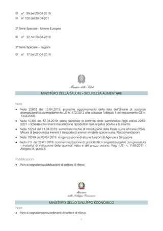 5
n° 99 del 29-04-2019
n° 100 del 30-04-201
2ª Serie Speciale - Unione Europea
n° 32 del 29-04-2019
3ª Serie Speciale – Regioni
n° 17 del 27-04-2019
MINISTERO DELLA SALUTE - SICUREZZA ALIMENTARE
Note
• Nota 22653 del 15.04.2019: prossimo aggiornamento della lista dell'Unione di sostanze
aromatizzanti di cui regolamento UE n. 872/2012 che istituisce l'allegato I del regolamento CE n.
1334/2008
• Nota 10393 del 12.04.2019: piano nazionale di controllo delle salmonellosi negli avicoli 2019-
2021 - richiesta chiarimenti macellazione riproduttori Gallus gallus positivi a S. Infantis
• Nota 10294 del 11.04.2019: aumentato rischio di introduzione della Peste suina africana (PSA).
Misure di biosicurezza inerenti il trasporto di animali vivi della specie suina. Raccomandazioni
• Nota 10019 del 09.04.2019: riorganizzazione di alcune funzioni di Agenzie a Singapore
• Nota 211 del 28.03.2019: commercializzazione di prodotti ittici congelati/surgelati con glassatura
- modalita' di indicazione della quantita' netta e del prezzo unitario. Reg. (UE) n. 1169/2011 -
Allegato IX, punto 5
Pubblicazioni
• Non si segnalano pubblicazioni di settore di rilievo.
MINISTERO DELLO SVILUPPO ECONOMICO
Note
• Non si segnalano provvedimenti di settore di rilievo.
 