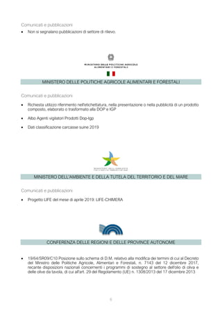 6
Comunicati e pubblicazioni
• Non si segnalano pubblicazioni di settore di rilievo.
MINISTERO DELLE POLITICHE AGRICOLE ALIMENTARI E FORESTALI
Comunicati e pubblicazioni
• Richiesta utilizzo riferimento nell'etichettatura, nella presentazione o nella pubblicità di un prodotto
composto, elaborato o trasformato alla DOP e IGP
• Albo Agenti vigilatori Prodotti Dop-Igp
• Dati classificazione carcasse suine 2019
MINISTERO DELL'AMBIENTE E DELLA TUTELA DEL TERRITORIO E DEL MARE
Comunicati e pubblicazioni
• Progetto LIFE del mese di aprile 2019: LIFE-CHIMERA
CONFERENZA DELLE REGIONI E DELLE PROVINCE AUTONOME
• 19/64/SR09/C10 Posizione sullo schema di D.M. relativo alla modifica dei termini di cui al Decreto
del Ministro delle Politiche Agricole, Alimentari e Forestali, n. 7143 del 12 dicembre 2017,
recante disposizioni nazionali concernenti i programmi di sostegno al settore dell'olio di oliva e
delle olive da tavola, di cui all'art. 29 del Regolamento (UE) n. 1308/2013 del 17 dicembre 2013
 