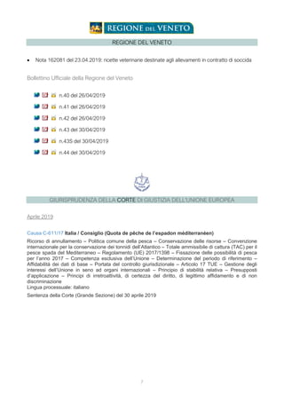 7
REGIONE DEL VENETO
• Nota 162081 del 23.04.2019: ricette veterinarie destinate agli allevamenti in contratto di soccida
Bollettino Ufficiale della Regione del Veneto
n.40 del 26/04/2019
n.41 del 26/04/2019
n.42 del 26/04/2019
n.43 del 30/04/2019
n.43S del 30/04/2019
n.44 del 30/04/2019
GIURISPRUDENZA DELLA CORTE DI GIUSTIZIA DELL'UNIONE EUROPEA
Aprile 2019
Causa C-611/17 Italia / Consiglio (Quota de pêche de l’espadon méditerranéen)
Ricorso di annullamento – Politica comune della pesca – Conservazione delle risorse – Convenzione
internazionale per la conservazione dei tonnidi dell’Atlantico – Totale ammissibile di cattura (TAC) per il
pesce spada del Mediterraneo – Regolamento (UE) 2017/1398 – Fissazione delle possibilità di pesca
per l’anno 2017 – Competenza esclusiva dell’Unione – Determinazione del periodo di riferimento –
Affidabilità dei dati di base – Portata del controllo giurisdizionale – Articolo 17 TUE – Gestione degli
interessi dell’Unione in seno ad organi internazionali – Principio di stabilità relativa – Presupposti
d’applicazione – Principi di irretroattività, di certezza del diritto, di legittimo affidamento e di non
discriminazione
Lingua processuale: italiano
Sentenza della Corte (Grande Sezione) del 30 aprile 2019
 