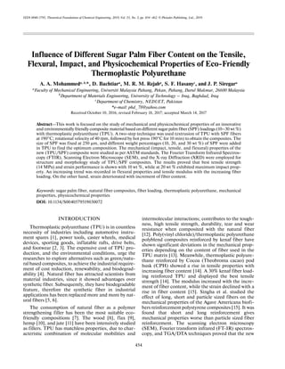 454
ISSN 0040-5795, Theoretical Foundations of Chemical Engineering, 2019, Vol. 53, No. 3, pp. 454–462. © Pleiades Publishing, Ltd., 2019.
Influence of Different Sugar Palm Fiber Content on the Tensile,
Flexural, Impact, and Physicochemical Properties of Eco-Friendly
Thermoplastic Polyurethane
A. A. Mohammeda, b,
*, D. Bachtiara
, M. R. M. Rejaba
, S. F. Hasanyc
, and J. P. Siregara
aFaculty of Mechanical Engineering, Universiti Malaysia Pahang, Pekan, Pahang, Darul Makmur, 26600 Malaysia
b
Department of Materials Engineering, University of Technology – Iraq, Baghdad, Iraq
c
Department of Chemistry, NEDUET, Pakistan
*e-mail: phd_78@yahoo.com
Received October 10, 2016; revised February 18, 2017; accepted March 14, 2017
Abstract—This work is focused on the study of mechanical and physicochemical properties of an innovative
and environmentally friendly composite material based ondifferent sugar palm fiber (SPF) loadings (10–30 wt %)
with thermoplastic polyurethane (TPU). A two-step technique was used (extrusion of TPU with SPF fibers
at 190°C; rotational velocity of 40 rpm, followed by hot press 190°C for 10 min) to obtain the composites. The
size of SPF was fixed at 250 μm, and different weight percentages (10, 20, and 30 wt %) of SPF were added
in TPU to find the optimum composition. The mechanical (impact, tensile, and flexural) properties of the
new (TPU/SPF) composite were studied as per ASTM standards. The Fourier Transform Infrared Spectros-
copy (FTIR), Scanning Electron Microscope (SEM), and the X-ray Diffraction (XRD) were employed for
structure and morphology study of TPU/SPF composites. The results proved that best tensile strength
(14 MPa) and strain performance is shown with 10 wt %, while at 20 wt % exhibited maximum impact prop-
erty. An increasing trend was recorded in flexural properties and tensile modulus with the increasing fiber
loading. On the other hand, strain deteriorated with increment of fiber content.
Keywords: sugar palm fiber, natural fiber composites, fiber loading, thermoplastic polyurethane, mechanical
properties, physicochemical properties
DOI: 10.1134/S0040579519030072
INTRODUCTION
Thermoplastic polyurethane (TPU) is in countless
necessity of industries including automotive instru-
ment spares [1], power tools, caster wheels, medical
devices, sporting goods, inflatable rafts, drive belts,
and footwear [2, 3]. The expensive cost of TPU pro-
duction, and the environmental conditions, urge the
researches to explore alternatives such as green/natu-
ral based composites, to achieve the industrial require-
ment of cost reduction, renewability, and biodegrad-
ability [4]. Natural fiber has attracted scientists from
material industries, since it showed advantages over
synthetic fiber. Subsequently, they have biodegradable
feature, therefore the synthetic fiber in industrial
applications has been replaced more and more by nat-
ural fibers [5, 6].
The consumption of natural fiber as a polymer
strengthening filler has been the most suitable eco-
friendly compositions [7]. The wood [8], flax [9],
hemp [10], and jute [11] have been intensively studied
as fillers. TPU has matchless properties, due to char-
acteristic combination of molecular mobilities and
intermolecular interactions; contributes to the tough-
ness, high tensile strength, durability, tear and wear
resistance when composited with the natural fiber
[12]. Poly(vinyl chloride)/thermoplastic polyurethane
polyblend composites reinforced by kenaf fiber have
shown significant deviations in the mechanical prop-
erties depending on the content of fiber used in the
TPU matrix [13]. Meanwhile, thermoplastic polyure-
thane reinforced by Cocoa (Theobroma cacao) pod
husk (CPH) showed a rise in tensile properties with
increasing fiber content [14]. A 30% kenaf fiber load-
ing reinforced TPU and displayed the best tensile
strength [14]. The modulus increased with the incre-
ment of fiber content, while the strain declined with a
rise in fiber content [15]. Singha et al. studied the
effect of long, short and particle sized fibers on the
mechanical properties of the Agave Americana biofi-
bers reinforcement polystyrene composites [15]. It was
found that short and long reinforcement gives
mechanical properties worse than particle sized fiber
reinforcement. The scanning electron microscopy
(SEM), Fourier transform infrared (FT-IR) spectros-
copy, and TGA/DTA techniques proved that the new
 