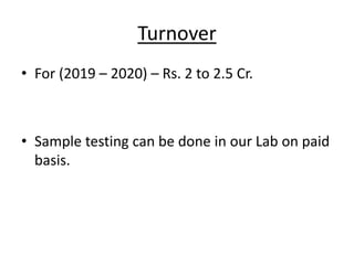 Turnover
• For (2019 – 2020) – Rs. 2 to 2.5 Cr.
• Sample testing can be done in our Lab on paid
basis.
 