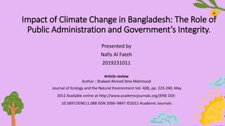 Impact of Climate Change in Bangladesh: The Role of
Public Administration and Government’s Integrity.
Presented by
Nafis Al Fateh
2019231011
Article review
Author : Shakeel Ahmed Ibne Mahmood
Journal of Ecology and the Natural Environment Vol. 4(8), pp. 223-240, May
2012 Available online at http://www.academicjournals.org/JENE DOI:
10.5897/JENE11.088 ISSN 2006–9847 ©2012 Academic Journals
 