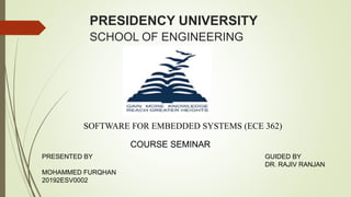 PRESIDENCY UNIVERSITY
SCHOOL OF ENGINEERING
SOFTWARE FOR EMBEDDED SYSTEMS (ECE 362)
COURSE SEMINAR
PRESENTED BY
MOHAMMED FURQHAN
20192ESV0002
GUIDED BY
DR. RAJIV RANJAN
 