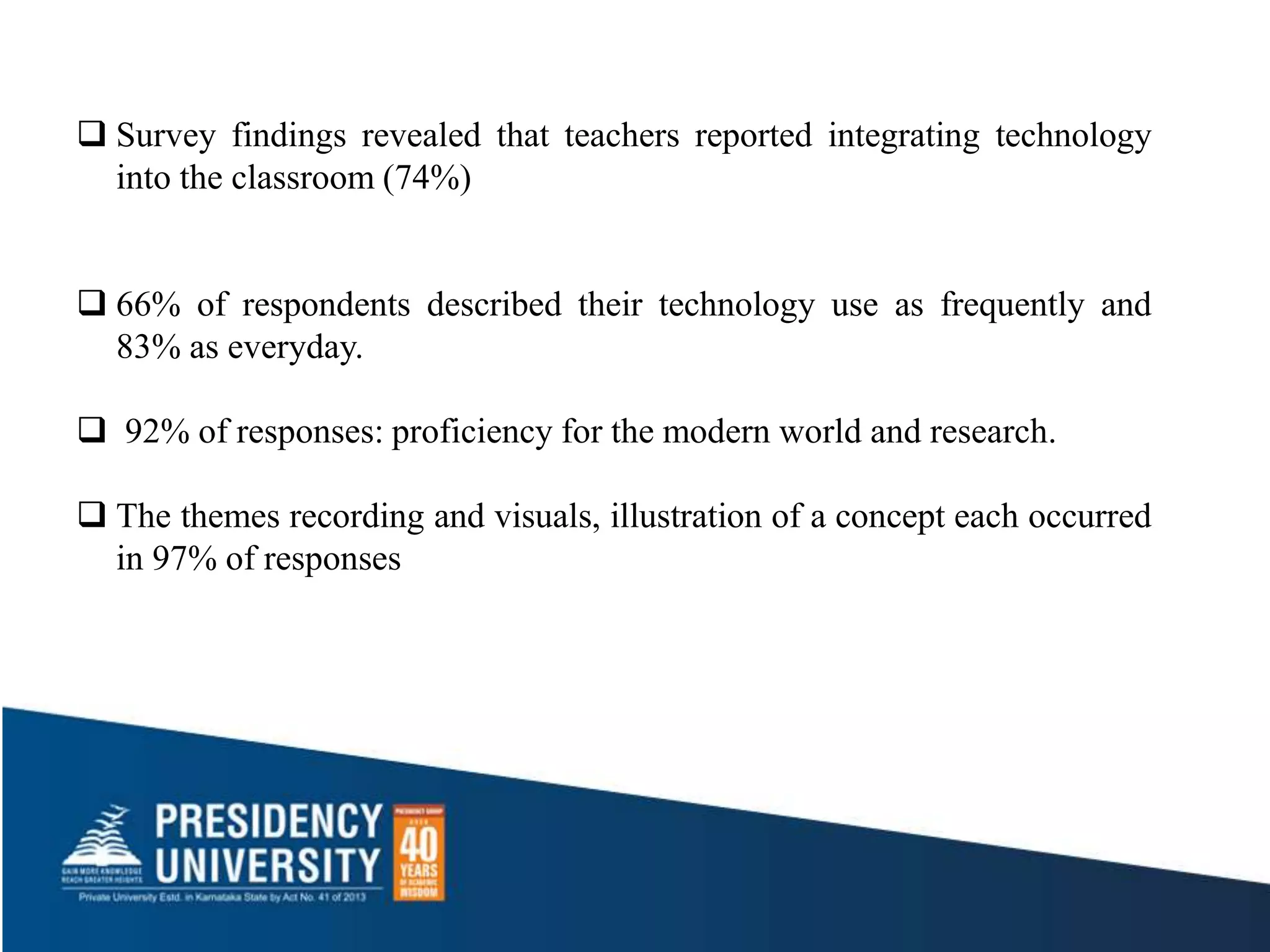  Survey findings revealed that teachers reported integrating technology
into the classroom (74%)
 66% of respondents described their technology use as frequently and
83% as everyday.
 92% of responses: proficiency for the modern world and research.
 The themes recording and visuals, illustration of a concept each occurred
in 97% of responses
 