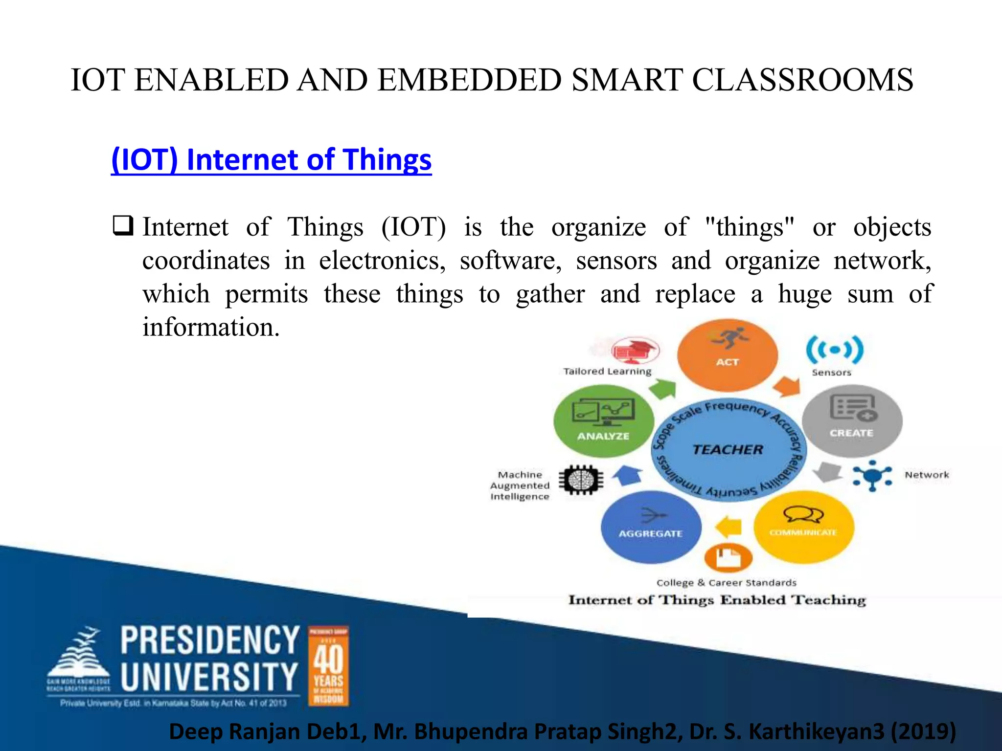 IOT ENABLED AND EMBEDDED SMART CLASSROOMS
Deep Ranjan Deb1, Mr. Bhupendra Pratap Singh2, Dr. S. Karthikeyan3 (2019)
(IOT) Internet of Things
 Internet of Things (IOT) is the organize of "things" or objects
coordinates in electronics, software, sensors and organize network,
which permits these things to gather and replace a huge sum of
information.
 