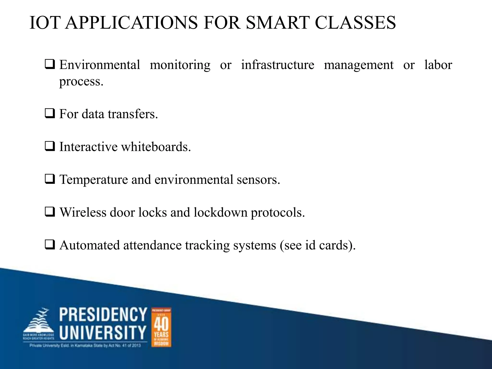 IOT APPLICATIONS FOR SMART CLASSES
 Environmental monitoring or infrastructure management or labor
process.
 For data transfers.
 Interactive whiteboards.
 Temperature and environmental sensors.
 Wireless door locks and lockdown protocols.
 Automated attendance tracking systems (see id cards).
 