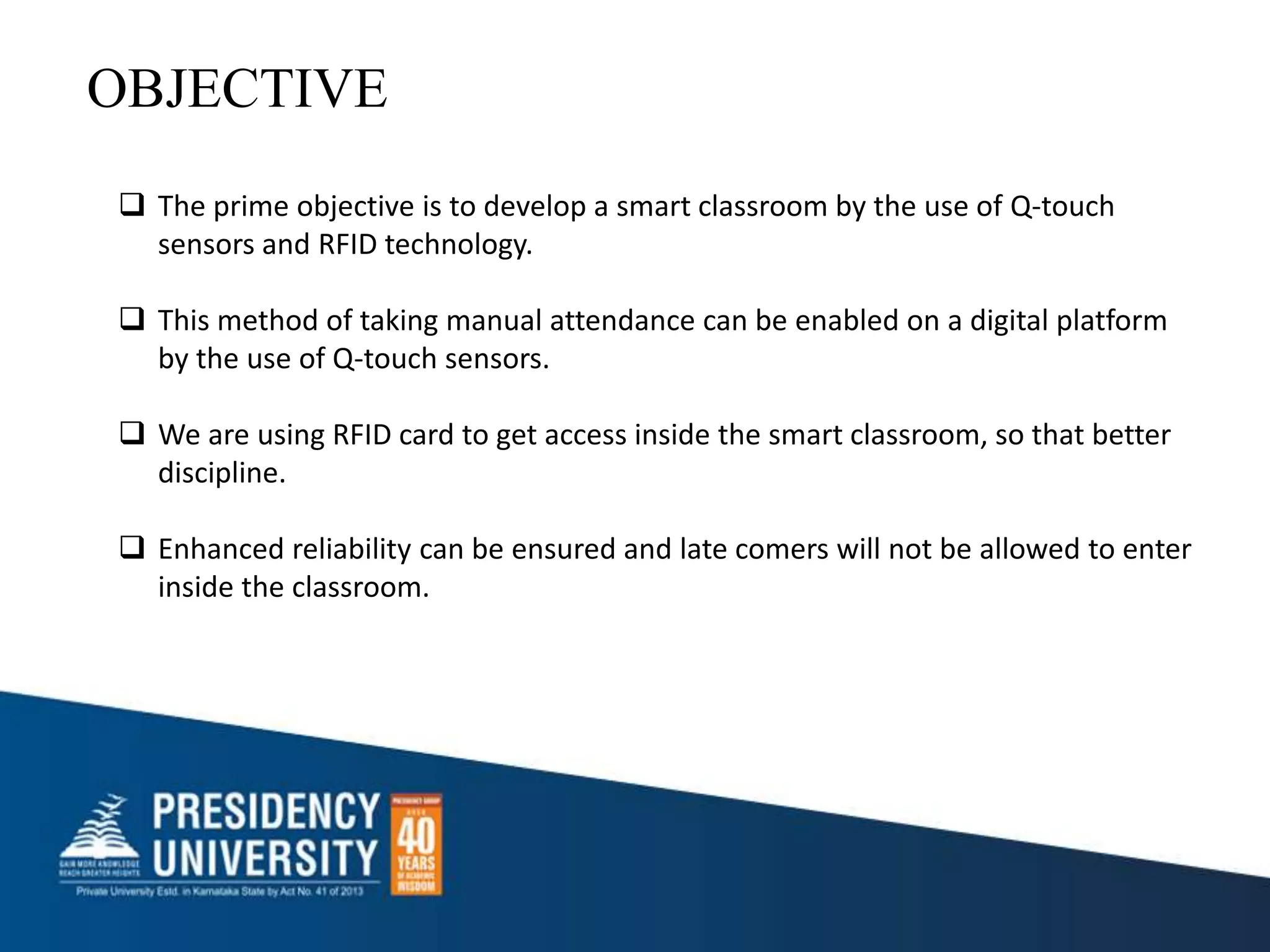  The prime objective is to develop a smart classroom by the use of Q-touch
sensors and RFID technology.
 This method of taking manual attendance can be enabled on a digital platform
by the use of Q-touch sensors.
 We are using RFID card to get access inside the smart classroom, so that better
discipline.
 Enhanced reliability can be ensured and late comers will not be allowed to enter
inside the classroom.
OBJECTIVE
 
