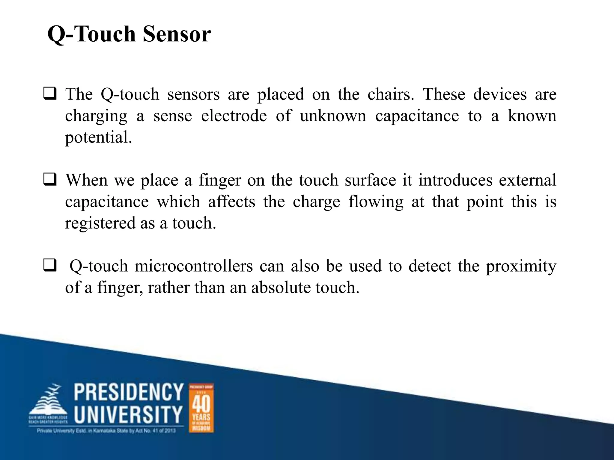  The Q-touch sensors are placed on the chairs. These devices are
charging a sense electrode of unknown capacitance to a known
potential.
 When we place a finger on the touch surface it introduces external
capacitance which affects the charge flowing at that point this is
registered as a touch.
 Q-touch microcontrollers can also be used to detect the proximity
of a finger, rather than an absolute touch.
Q-Touch Sensor
 