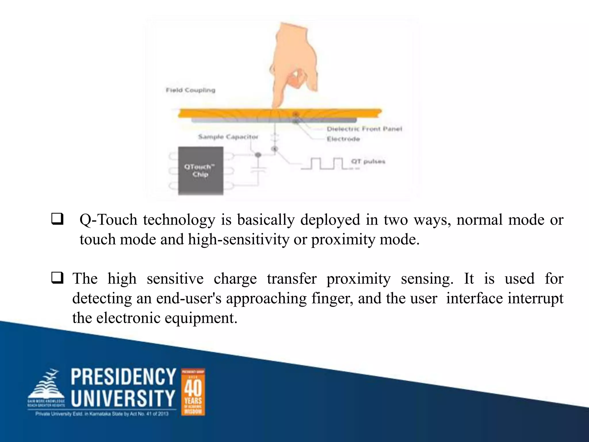  Q-Touch technology is basically deployed in two ways, normal mode or
touch mode and high-sensitivity or proximity mode.
 The high sensitive charge transfer proximity sensing. It is used for
detecting an end-user's approaching finger, and the user interface interrupt
the electronic equipment.
 