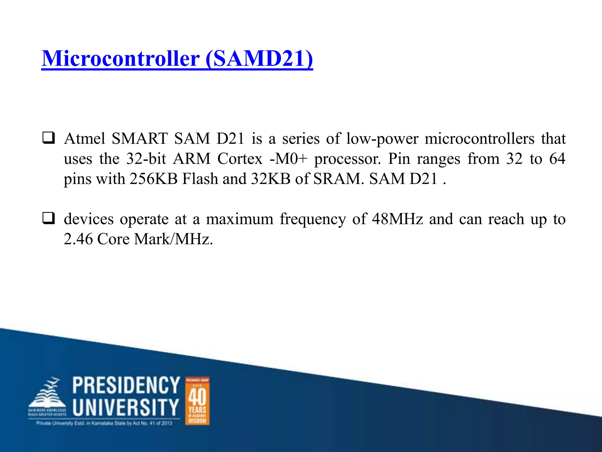 Microcontroller (SAMD21)
 Atmel SMART SAM D21 is a series of low-power microcontrollers that
uses the 32-bit ARM Cortex -M0+ processor. Pin ranges from 32 to 64
pins with 256KB Flash and 32KB of SRAM. SAM D21 .
 devices operate at a maximum frequency of 48MHz and can reach up to
2.46 Core Mark/MHz.
 