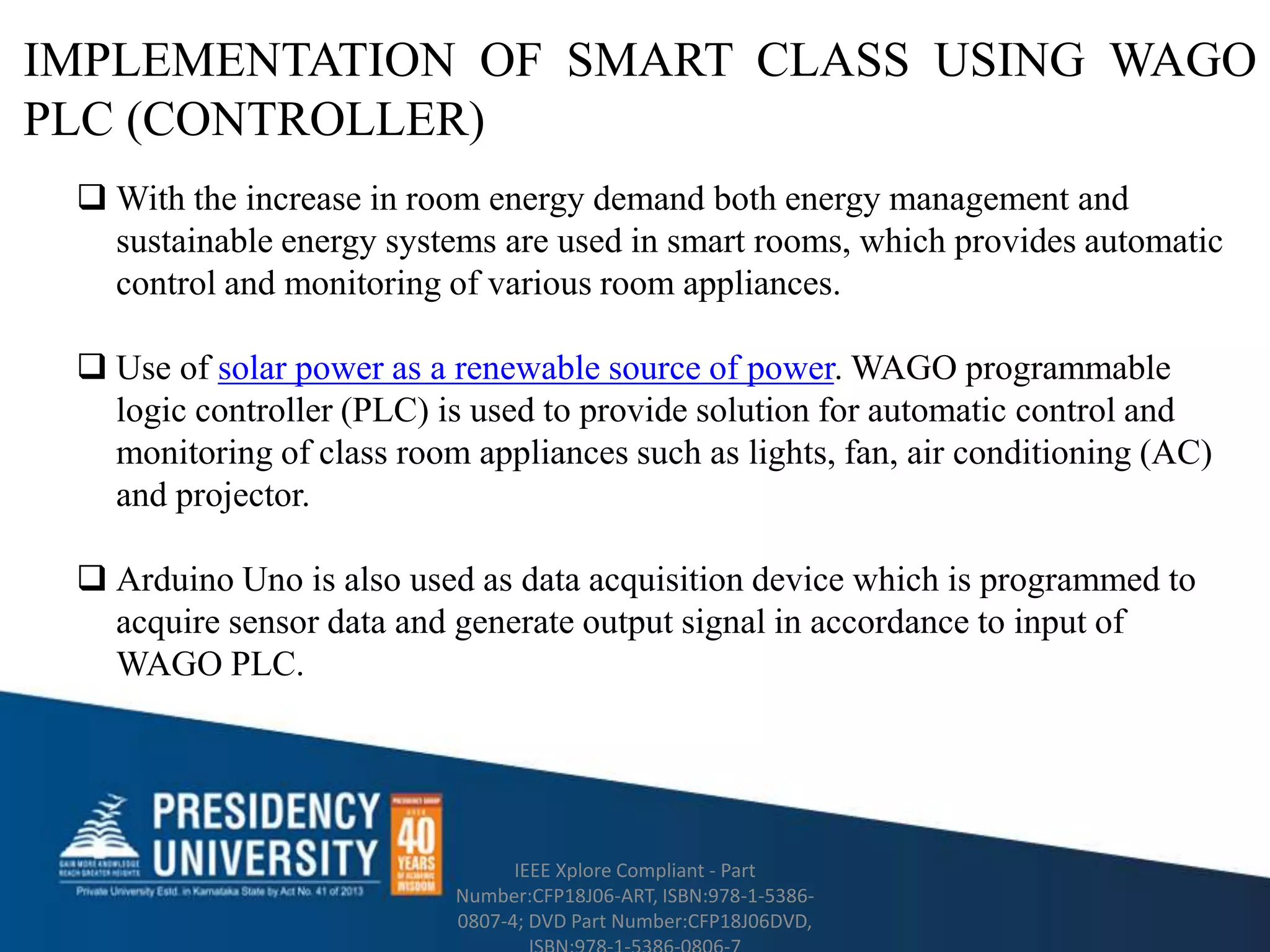 IMPLEMENTATION OF SMART CLASS USING WAGO
PLC (CONTROLLER)
IEEE Xplore Compliant - Part
Number:CFP18J06-ART, ISBN:978-1-5386-
0807-4; DVD Part Number:CFP18J06DVD,
 With the increase in room energy demand both energy management and
sustainable energy systems are used in smart rooms, which provides automatic
control and monitoring of various room appliances.
 Use of solar power as a renewable source of power. WAGO programmable
logic controller (PLC) is used to provide solution for automatic control and
monitoring of class room appliances such as lights, fan, air conditioning (AC)
and projector.
 Arduino Uno is also used as data acquisition device which is programmed to
acquire sensor data and generate output signal in accordance to input of
WAGO PLC.
 