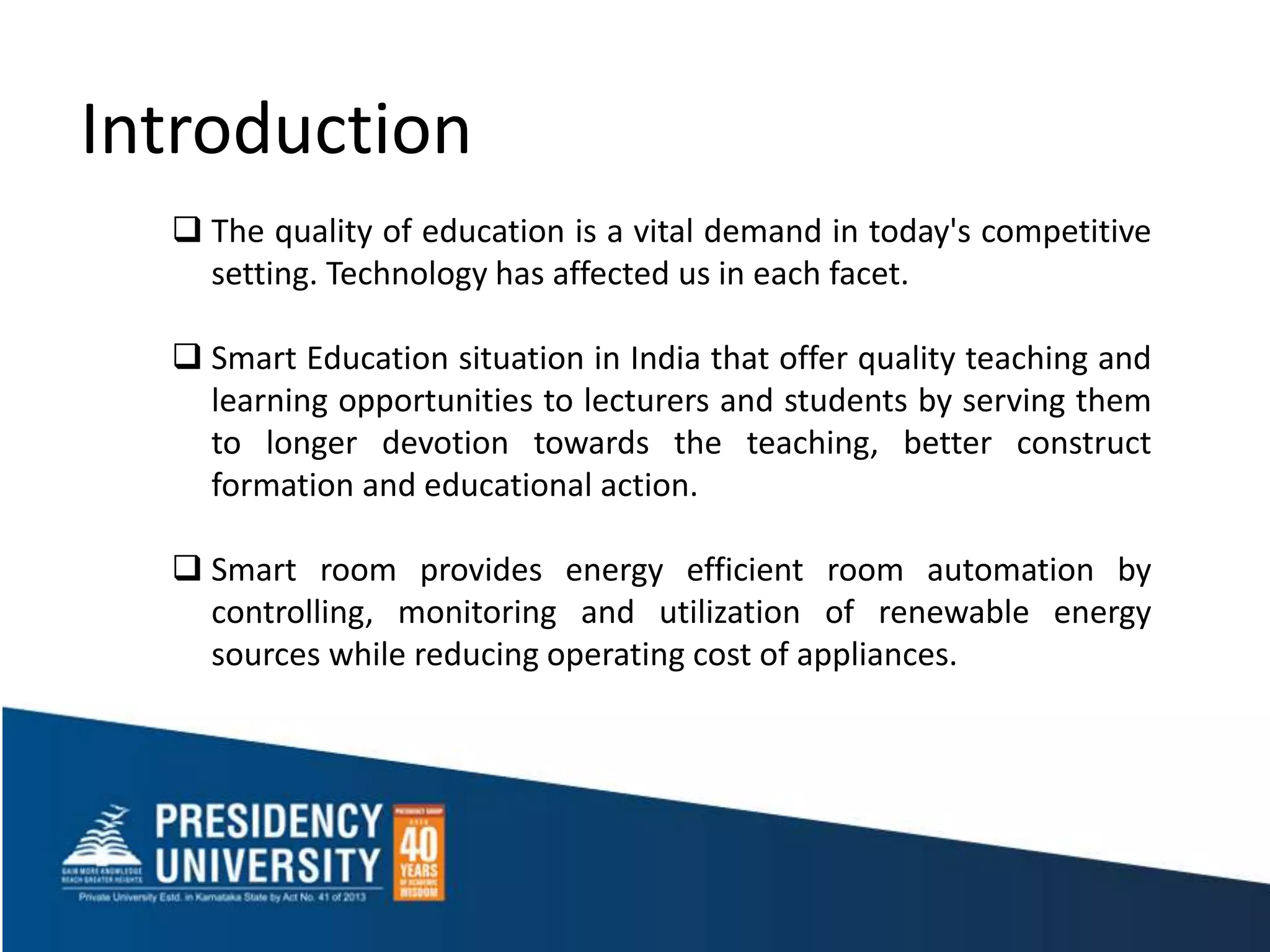 Introduction
 The quality of education is a vital demand in today's competitive
setting. Technology has affected us in each facet.
 Smart Education situation in India that offer quality teaching and
learning opportunities to lecturers and students by serving them
to longer devotion towards the teaching, better construct
formation and educational action.
 Smart room provides energy efficient room automation by
controlling, monitoring and utilization of renewable energy
sources while reducing operating cost of appliances.
 