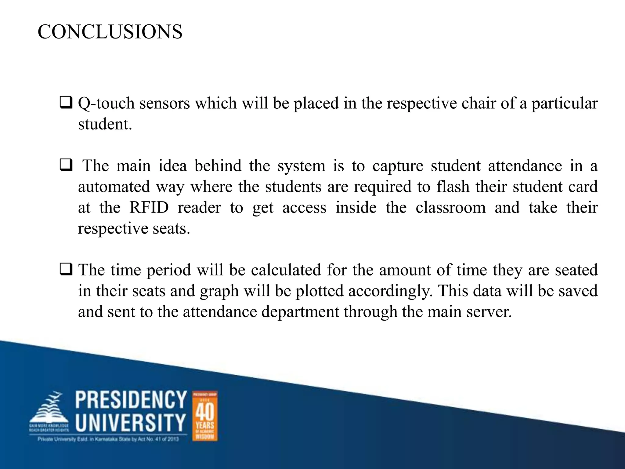 CONCLUSIONS
 Q-touch sensors which will be placed in the respective chair of a particular
student.
 The main idea behind the system is to capture student attendance in a
automated way where the students are required to flash their student card
at the RFID reader to get access inside the classroom and take their
respective seats.
 The time period will be calculated for the amount of time they are seated
in their seats and graph will be plotted accordingly. This data will be saved
and sent to the attendance department through the main server.
 